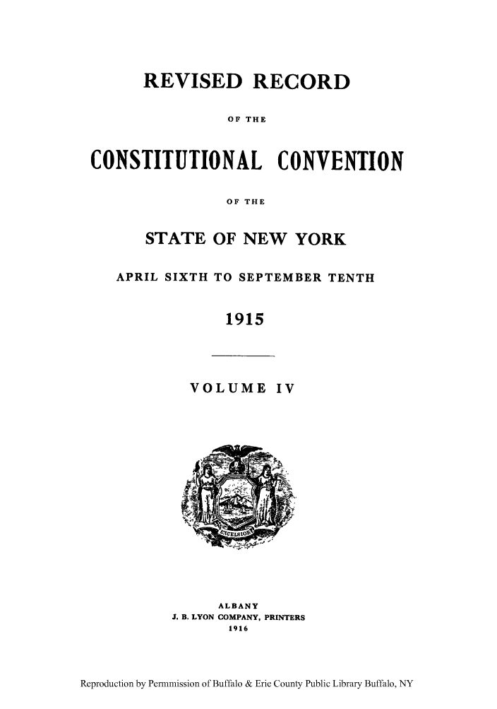 handle is hein.beal/revrcsny0004 and id is 1 raw text is: REVISED RECORD
OF THE
CONSTITUTIONAL CONVENTION
OF THE
STATE OF NEW YORK
APRIL SIXTH TO SEPTEMBER TENTH
1915
VOLUME IV
ALBANY
3. B. LYON COMPANY, PRINTERS
1916

Reproduction by Permnmission of Buffalo & Erie County Public Library Buffalo, NY


