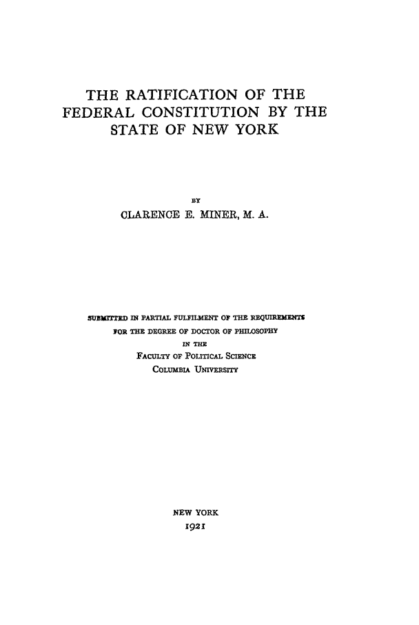 handle is hein.beal/rfc0001 and id is 1 raw text is: THE RATIFICATION OF THE
FEDERAL CONSTITUTION BY THE
STATE OF NEW YORK
BY
CLARENCE E. MINER, M. A.

SUNUM-D IN PARTIAL FULFILMENT OF THE REQUIREMENTS
FOR THE DEGREE OF DOCTOR OF PHILOSOPHY
IN THE
FACULTY OF POLITICAL SCIENCE
COLUMBIA UNIMVESITY
NEW YORK
1921


