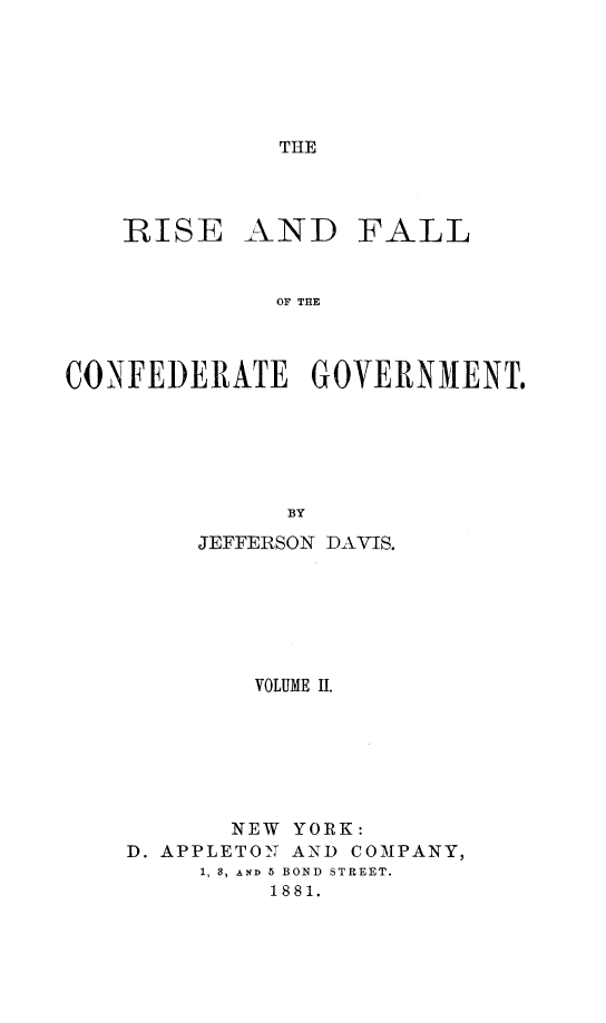 handle is hein.beal/rfcfgvt0002 and id is 1 raw text is: THE

RISE

AND

FALL

OF THE

CONFEDERATE GOVERNMENT.
BY
JEFFERSON DAVIS.

VOLUME I.
NEW YORK:
D. APPLETON AND COMPANY,
1, 8, AND 5 BOND STREET.
1881.


