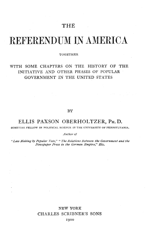 handle is hein.beal/rfdmerica0001 and id is 1 raw text is: 




                     THE



REFERENDUM IN AMERICA


                    TOGETHER


WITH SOME CHAPTERS ON THE HISTORY OF THE
   INITIATIVE AND OTHER PHASES OF POPULAR
      GOVERNMENT IN THE UNITED STATES







                       BY


    ELLIS PAXSON OBERHOLTZER, PH. D.
 SOMETIME FELLOW IN POLITICAL SCIENCE IN THE UNIVERSITY OF PENNSYLVANIA.
                     Author of

 'Law Making by Popular Vote,  The Relations Between the Government and the
          Newspaper Press in the German Empire, Etc.


        NEW YORK
CHARLES SCRIBNER'S SONS
           1900


