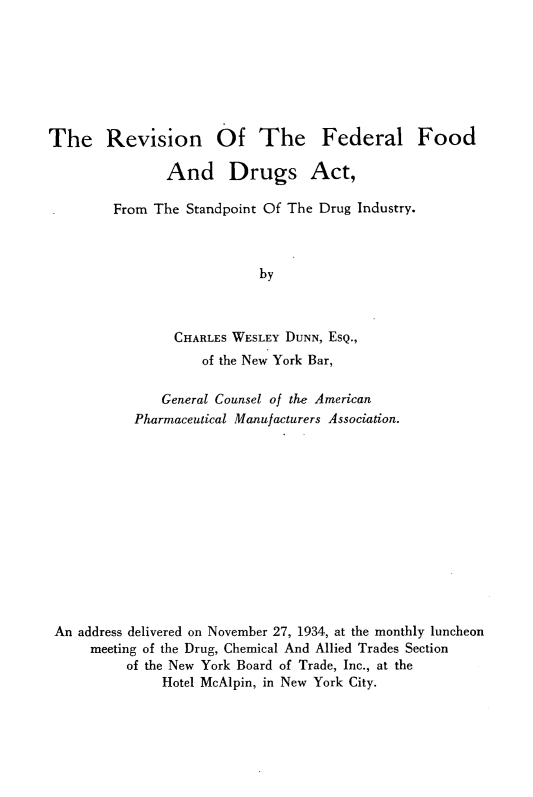 handle is hein.beal/rffda0001 and id is 1 raw text is: 







The Revision Of The Federal Food

               And Drugs Act,

        From The  Standpoint Of The Drug Industry.



                           by



                CHARLES WESLEY DUNN, ESQ.,
                    of the New York Bar,

              General Counsel of the American
           Pharmaceutical Manufacturers Association.













 An address delivered on November 27, 1934, at the monthly luncheon
     meeting of the Drug, Chemical And Allied Trades Section
          of the New York Board of Trade, Inc., at the
               Hotel McAlpin, in New York City.


