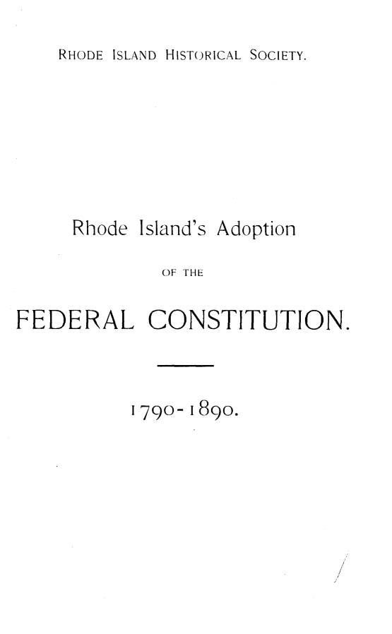 handle is hein.beal/rflac0001 and id is 1 raw text is: 

RHODE ISLAND HISTORICAL SOCIETY.


     Rhode Island's Adoption

              OF THE


FEDERAL CONSTITUTION.


1790- 1890.


