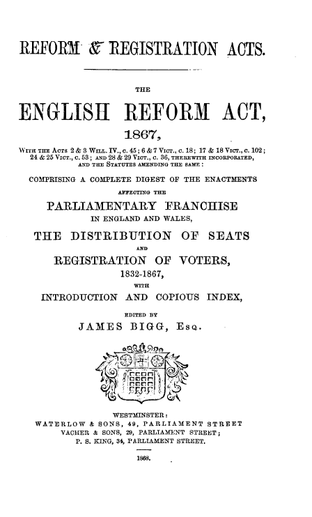 handle is hein.beal/rfrgat0001 and id is 1 raw text is: 





REFORM & REGISTRATION ACTS.




                    THE



ENGLISH REFORM ACT,

                  1867,

WrrH THE ACTS 2 & 3WI. IV., c. 45; 6 & 7 VicT., c. 18; 17 & 18 VicT., c. 102;
  24 & 25 VIcT., c. 53; AND 28 & 29 VICT., c. 36, THEREWITH INCORPORATED,
          AND THE STATUTES AMENDING THE SAME:

  COMPRISING A COMPLETE DIGEST OF THE ENACTMENTS
                 AFFECTING TIE

     PARLIAMENTARY FRANCHISE
            IN ENGLAND AND WALES,

   THE   DISTRIBUTION OF SEATS


      REGISTRATION OF VOTERS,
                 1832-1867,
                    WITH
    INTRODUCTION  AND  COPIOUS  INDEX,

                  EDITED BY

          JAMES BIGG, ESQ.











                WESTMINSTER:
   WATERLOW & SONS, 49, PARLIAMENT STREET
       VACHER & SONS, 29, PARLIAMENT STREET;
          P. S. KING, 34, PARLIAMENT STREET.

                    1868.


