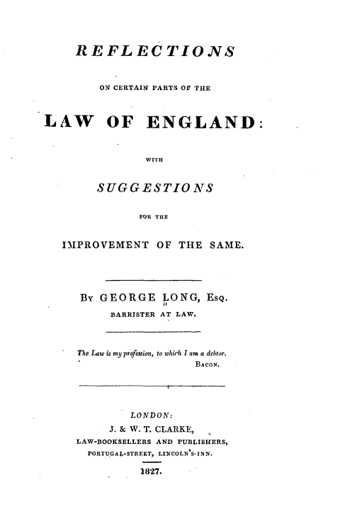 handle is hein.beal/rfsocn0001 and id is 1 raw text is: 




     REFLECTIONS



        ON CERTAIN PARTS OV THE



LAW OF ENGLAND:



               WITH



        SUGGESTIONS


              FOR THE


   IMPROVEMENT   OF THE  SAME.





     BY GEORGE     ONG, ESQ.

          BARRISTER AT LAW.




     The Law is my profession, to which I am a debtor.
                       BACON.





             LONDON:

          J. & W. T. CLARKE,
     LAW-BOOKSELLERS AND PUBLISHERS,
       PORTUGAY-STREET, LINCOLN S-INN.

              1827.


