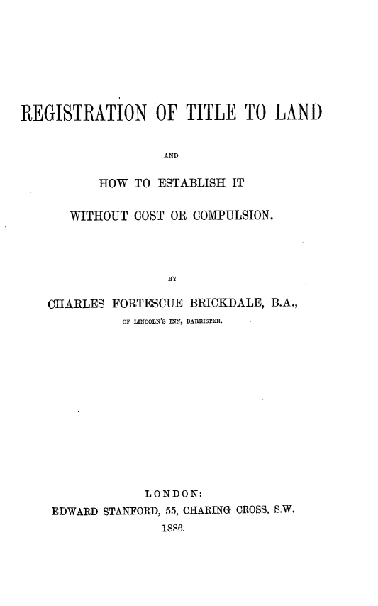 handle is hein.beal/rgtldhw0001 and id is 1 raw text is: 








REGISTRATION OF TITLE TO LAND


                   AND

           HOW TO  ESTABLISH IT


       WITHOUT COST OR COMPULSION.




                    BY

    CHARLES FORTESCUE  BRICKDALE, B.A.,
              OF LINCOLN'S INN, BARRISTER.


             LONDON:
EDWARD STANFORD, 55, CHARING CROSS, S.W.
               1886.


