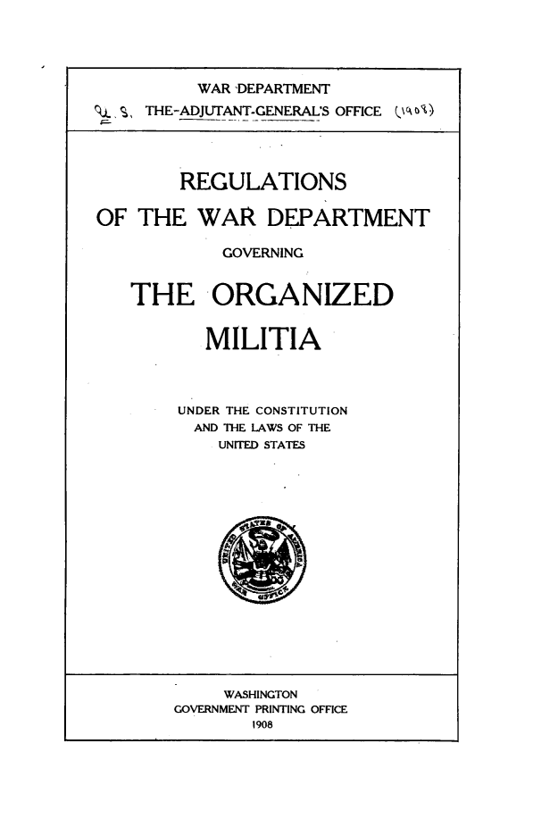 handle is hein.beal/rgwdgom0001 and id is 1 raw text is: 




          WAR DEPARTMENT
  3  THE-ADJUTANT-GENERAL'S OFFICE  14s)




        REGULATIONS

OF  THE   WAR DEPARTMENT

            GOVERNING


   THE ORGANIZED


           MILITIA



        UNDER THE CONSTITUTION
        AND THE LAWS OF THE
            UNITED STATES


     WASHINGTON
GOVERNMENT PRINTING OFFICE
        1908


