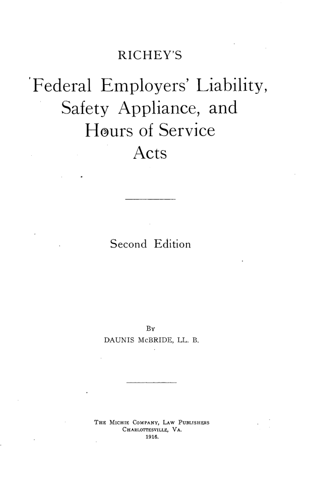 handle is hein.beal/richfelsp0001 and id is 1 raw text is: 


RICHEY'S


Federal Employers' Liability,


Safety


Appliance, and


Hours of Service

        Acts


Second Edition


        By
  DAUNIS McBRIDE, LL. B.





THE MICHIE COMPANY, LAw PUBLISHERS
     CHARLOTTESVILLE, VA.
        1916.


