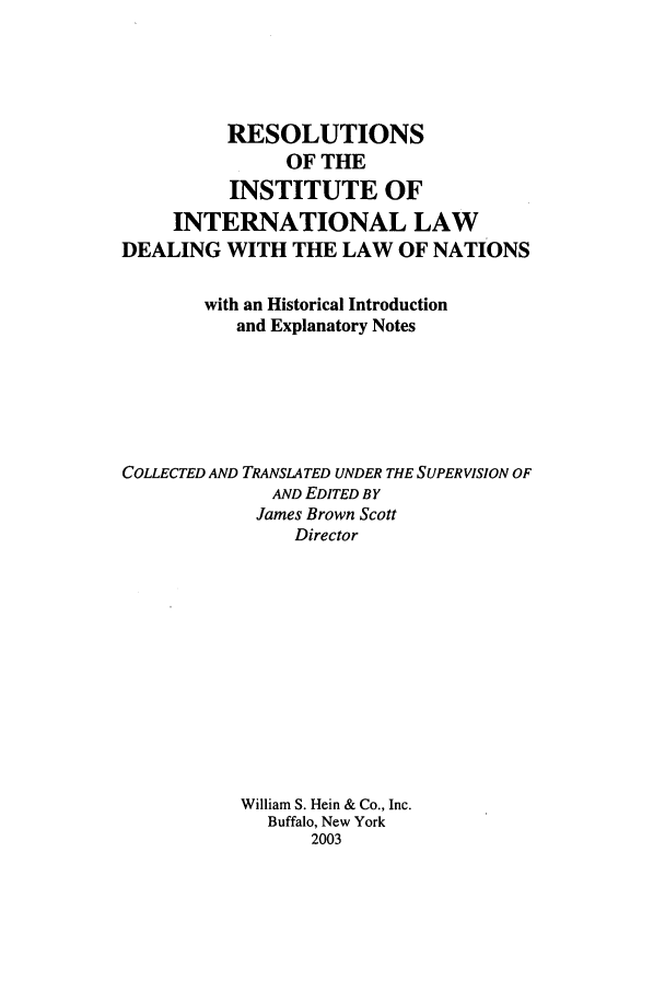handle is hein.beal/riil0001 and id is 1 raw text is: RESOLUTIONS
OF THE
INSTITUTE OF
INTERNATIONAL LAW
DEALING WITH THE LAW OF NATIONS
with an Historical Introduction
and Explanatory Notes
COLLECTED AND TRANSLATED UNDER THE SUPERVISION OF
AND EDITED BY
James Brown Scott
Director
William S. Hein & Co., Inc.
Buffalo, New York
2003


