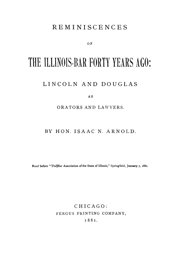 handle is hein.beal/rilbf0001 and id is 1 raw text is: 




REMINISCENCES


                  OF




THE ILLINOIS-BAR FORTY YEARS AGO:



     LINCOLN AND DOUGLAS

                  AS

         ORATORS AND LAWYERS.


    BY HON. ISAAC N. ARNOLD.






Read before The]Bar Association of the State of Illinois, Springfield, January 7, 1881.








             CHICAGO:
        FERGUS PRINTING COMPANY,
                I88I.


