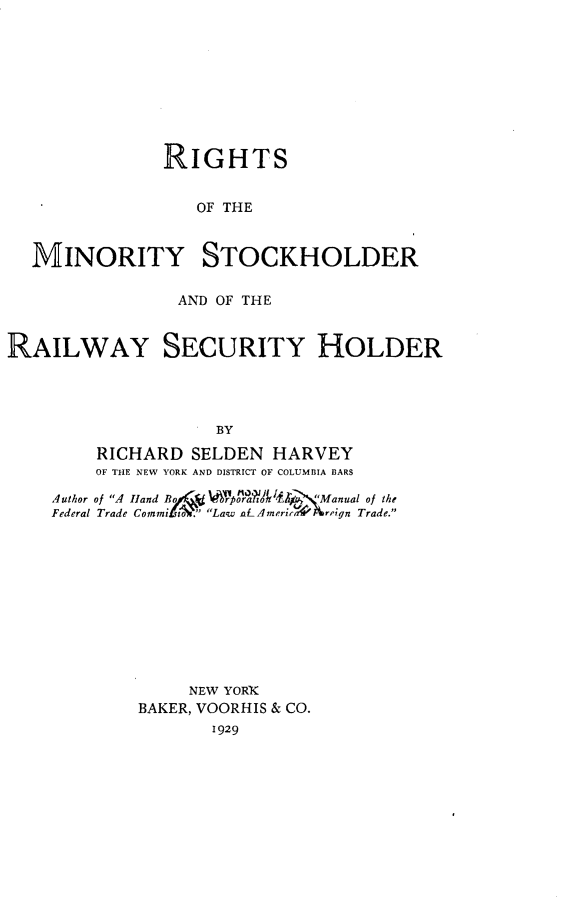 handle is hein.beal/rimstckrwh0001 and id is 1 raw text is: 









              RIGHTS


                 OF THE


  MINORITY STOCKHOLDER

               AND OF THE


RAILWAY SECURITY HOLDER




                   BY
        RICHARD  SELDEN HARVEY
        OF THE NEW YORK AND DISTRICT OF COLUMBIA BARS

    Author of A Hand Bo pI~  VfoProflz¶' %  Manual of the
    Federal Trade Commi ti. Law aLAmneri4rvriNgn Trade.











                NEW YORTK
            BAKER, VOORHIS & CO.
                  1929


