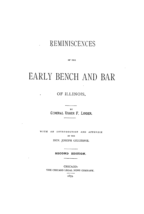 handle is hein.beal/riscibeba0001 and id is 1 raw text is: IEMINISCENCES
OF B IECH
EARLY BENCH AND BAR

OF ILLINOIS.
GENERAL USHER F. LINDER.
WITI AN INTRODUCTION AND APPENDIX
BY THE
HON. JOSEPH GILLESPIE.
SECOND EDITION.
CHICAGO:
THE CHICAGO LEGAL NEWS COMPANY.
1S79.


