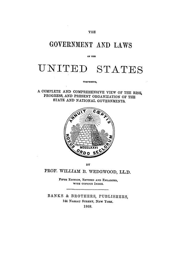 handle is hein.beal/risepro0001 and id is 1 raw text is: TIlE

GOVERNMENT AND LAWS
OF TIlE
UNITED STATES
COMPRISING,
A COMPLETE AND COMPREHENSIVE VIEW OF THE RISE,
PROGRESS, AND PRESENT ORGANIZATION OF THE
STATE AND NATIONAL GOVERNMENTS.

PROF. WILLIAM B. WEDGWOOD, LL.D.
FirTH EDITION, REvISED AND ENLARGED,
WITH COPIOUS INDEX.
BANKS & BROTHERS, PUBLISHERS,
144 NASSAU STREET, NEw YoRK.
1868.


