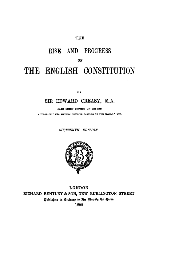 handle is hein.beal/risprenc0001 and id is 1 raw text is: THE

RISE AND PROGRESS
OF
THE ENGLISH CONSTITUTION
BY

SIR EDWARD CREASY, M.A.
LATE CHIEF JUSTIC  OF CEYLON
AUTROB O TiE vIFTEzN DECISIVE BATTLES Op TEE WORLD m
SIXTEENTH EDITION

LONDON.
RICHARD BENTLEY & SON, NEW BURLINGTON STREET
kblistltrs in *rbinary to xe1 pnjtotg t f Qutm
1892


