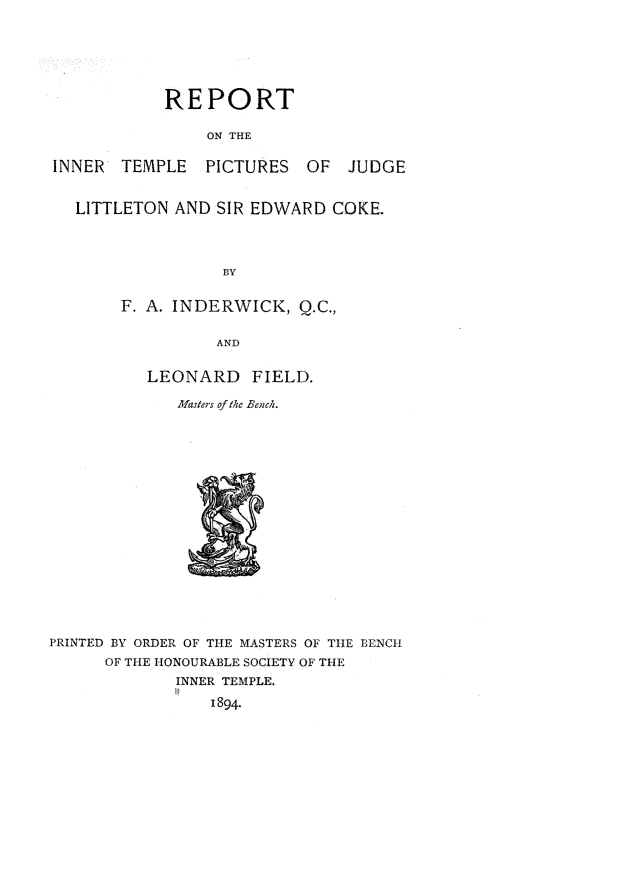 handle is hein.beal/ritpjlsec0001 and id is 1 raw text is: REPORT
ON THE
INNER   TEMPLE    PICTURES   OF   JUDGE
LITTLETON AND SIR EDWARD COKE.
BY
F. A. INDERWICK, Q.C.,
AND
LEONARD FIELD.
Masters of the Bench.
PRINTED BY ORDER OF THE MASTERS OF THE BENCH
OF THE HONOURABLE SOCIETY OF THE
INNER TEMPLE.
1894.


