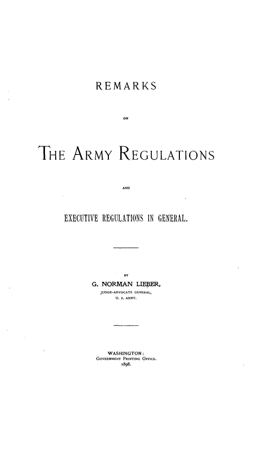 handle is hein.beal/rkarmgul0001 and id is 1 raw text is: 
















REMARKS





       ON4


THE ARMY


REG


ULATIONS


EXECUTIVE REGULATIONS IN GENERAL.










               BY

       G. NORAkN LIMPER,
         JUDGE-ADVOCATE GENERAL,
            U. S. ARMY.










            WASHINGTON:
        GOVERNMENT PRINTING OFFICE.
              1898.


