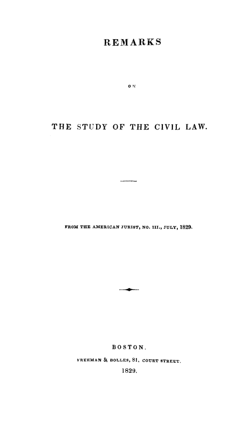 handle is hein.beal/rkscvl0001 and id is 1 raw text is: REMARKS
THE STUDY OF THE CIVIL LAW.
FROM THE AMERICAN JURIST, NO. III,,. ULY, 1829,
BOSTON.
FREEMAN & BOLLES, 81, COURT STREET,
1829.


