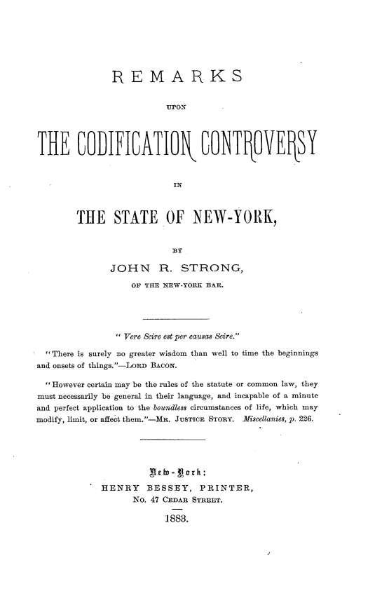 handle is hein.beal/rkucncysny0001 and id is 1 raw text is: 







               RE MA R KS







THE GOIFICATIOQ CONTPOVESY


                           IN



        THE STATE OF NEW-YORK,




               JOHN R. STRONG,

                   OF TETE NEW-YORK BAR.





                 Vere Sire est per eausas Scire.

  There is surely no greater wisdom than well to time the beginnings
and onsets of things.-LORD BACON.

  However certain may be the rules of the statute or common law, they
must necessarily be general in their language, and incapable of a minute
and perfect application to the boundleMs circumstances of life, which may
modify, limit, or affect them.-MR. JUSTICE STORY. -Viscellanies, p. 226.







             HENRY BESSEY, PRINTER,
                   No. 47 CEDAR STREET.

                         1883.


