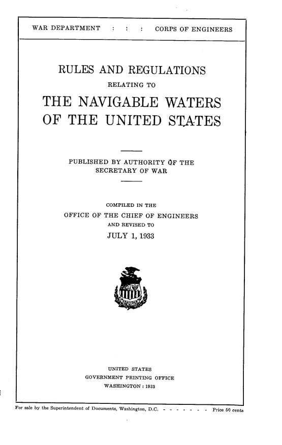 handle is hein.beal/rlsrgrn0001 and id is 1 raw text is: WAR DEPARTMENT              CORPS OF ENGINEERS
RULES AND REGULATIONS
RELATING TO
THE NAVIGABLE WATERS
OF THE UNITED STATES
PUBLISHED BY AUTHORITY OF THE
SECRETARY OF WAR
COMPILED IN THE
OFFICE OF THE CHIEF OF ENGINEERS
AND REVISED TO
JULY 1, 1933
UNITED STATES
GOVERNMENT PRINTING OFFICE
WASHINGTON : 1933
For sale by the Superintendent of Documents, Washington, D.C. -  -  -  -  -  -  -  Price 50 cents


