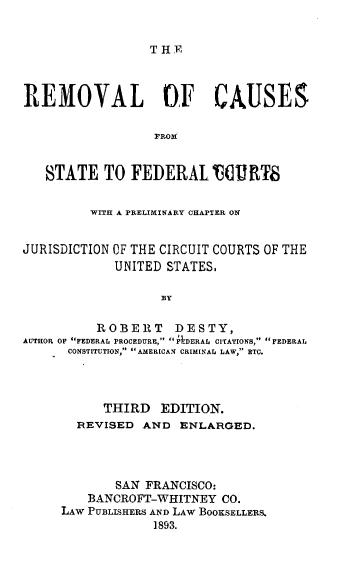 handle is hein.beal/rmcaustfd0001 and id is 1 raw text is: 


THE


REMOVAL OF CAUSES

                  PROM


   STATE TO FEDERAL 160 W8


         WITH A PRELIMINARY CHAPTER ON


JURISDICTION OF THE CIRCUIT COURTS OF THE
             UNITED STATES,

                   BY

          ROBERT DESTY,
AUTHOR OF FEDERAL PROCEDURE, FDRRAL CITATIONS, FEDERAL
      CONSTITUTION, AMERICAN CRIMINAL LAW, ETC.


      THIRD EDITION.
  REVISED AND ENLARGED.




       SAN FRANCISCO:
    BANCROFT-WHITNEY CO.
LAw PUBLISHERS AND LAW BOOKSELLERS.
             1893.


