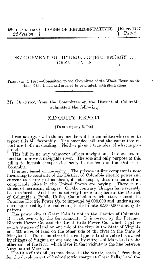 handle is hein.beal/rmhe0002 and id is 1 raw text is: 




68TH  CONGRESS)   HOUSE   OF  REPRESENTATIVES (REPT. 1247
   Ed Session  J                                        Pact 2




   DEVELOPMENT        OF  HYDROELECTRIC        ENERGY      A''
                        GREAT    FALLS



FEBRUARY 5, 1925.-Committed to the Committee of the Whole House on tie
        state of the Union and ordered to be printed, with illustrations


Mr.  BLANTOx,  from  the Committee  on the District of Columbia.
                     submitted the following

                     MINORITY REPORT
                       [To accompany S. 7461

  I can not agree with the six members of the committee who voted to
report this bill favorably. The amended bill and the committee re-
port are both misleading. Neither gives a true idea of what is pro-
posed.
   This bill in no way whatever affects navigation. It does not in-
tend to improve a navigable river. The sole and only purpose of this
bill is to furnish cheaper electricity to residents of the District of
Columbia.
  It is not based on necessity. The private utility company is now
furnishing to residents of the District of Columbia electric power and
current at a rate just as cheap, if not cheaper, than residents of all
comparable  cities in the United States are paying. There  is no
threat of increasing charges. On the contrary, charges have recently
been reduced.  And there is actively functioning here in the District
of Columbia  a Public Utility Commission which lately caused the
Potomac  Electric Power Co. to impound $4,000,000 and, under agree-
ment  approved by the trial court, to distribute $2,000,000 among its
patrons.
  The  power site at Great Falls is not in the District of Columbia.
It is not owned by the Government.   It is owned by the Potomac
Electric Power Co. and the Great Falls Power Co., which together
own  859 acres of land on one side of the river in the State of Virginia
and 300 acres of land on the other side of the river in the State of
Maryland.   The remainder of the contiguous land involved is owned
by citizens of Virginia on one side and by citizens of Maryland on the
oiher side of the river, which river in that vicinity is the line between
Virginia and Maryland.
  The title of this bill, as introduced in the Senate, reads,  Providing
for the development of hydroelectric energy at Great Falls, and the


