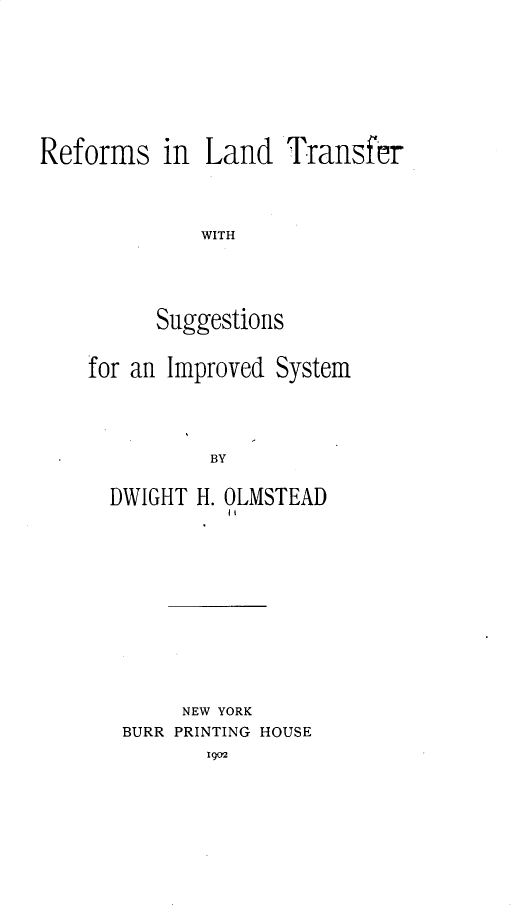 handle is hein.beal/rmildtrwh0001 and id is 1 raw text is: 









Reforms in Land Transfer




              WITH





          Suggestions


for an Improved System





          BY


  DWIGHT H. OLMSTEAD


     NEW YORK
BURR PRINTING HOUSE
       1902


