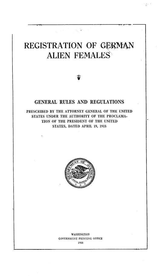 handle is hein.beal/rnognanfm0001 and id is 1 raw text is: 










REGISTRATION OF GERN

         ALIEN FEMALES











    GENERAL  RULES  AND  REGULATIONS

 PRESCRIBED BY THE ATTORNEY GENERAL OF THE UNITED
   STATES UNDER THE AUTHORITY OF THE PROCLAMA-
      TION OF THE PRESIDENT OF THE UNITED
           STATES, DATED APRIL 19, 1918



























                  WASHINGTON
             GOVERNMENT PRINTING OFFICE
                    1918


