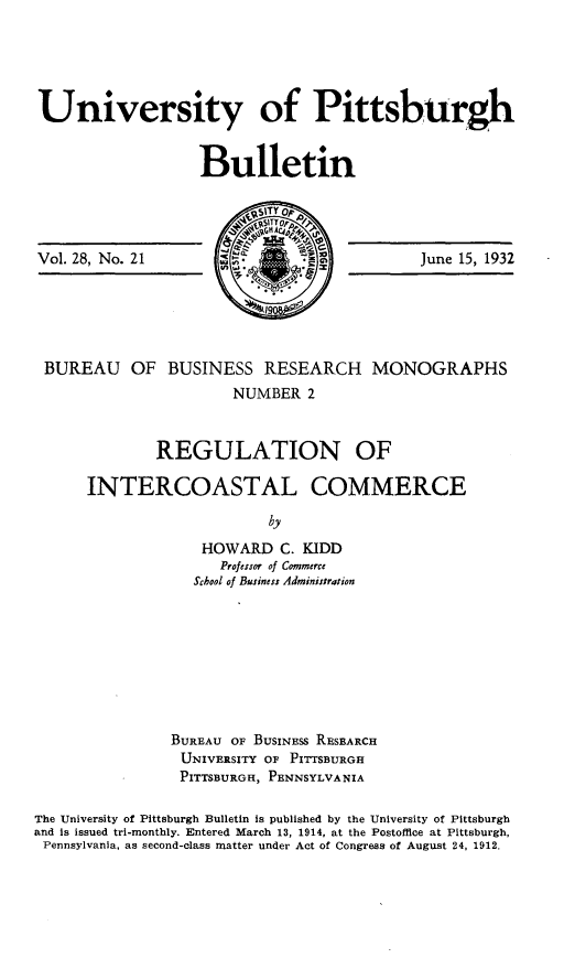 handle is hein.beal/rnoirclc0001 and id is 1 raw text is: 





University of Pittsburgh


                  Bulletin


Vol. 28, No. 21


June 15, 1932


4IT


BUREAU OF BUSINESS RESEARCH MONOGRAPHS
                      NUMBER  2


             REGULATION OF

     INTERCOASTAL COMMERCE

                          by
                  HOWARD   C. KIDD
                    Professor of Commerce
                 School of Business Administration


                BUREAU OF BUSINESS RESEARCH
                UNIVERSITY OF PITTSBURGH
                PITTSBURGH, PENNSYLVANIA

The University of Pittsburgh Bulletin is published by the University of Pittsburgh
and is issued tri-monthly. Entered March 13, 1914, at the Postofice at Pittsburgh,
Pennsylvania, as second-class matter under Act of Congress of August 24, 1912.


