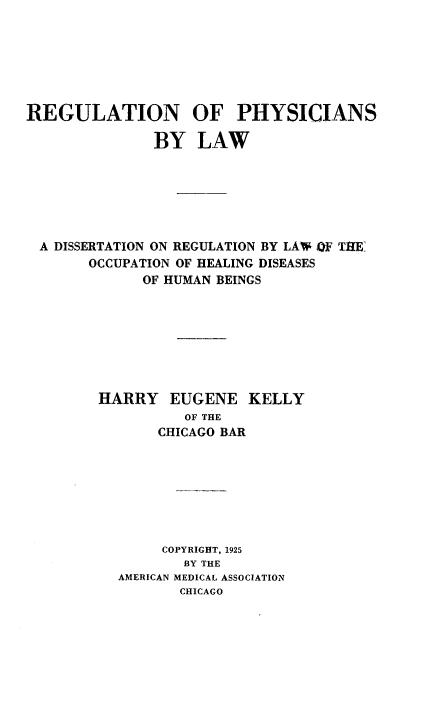 handle is hein.beal/rnopsblw0001 and id is 1 raw text is: 







REGULATION OF PHYSICIANS

               BY   LAW







  A DISSERTATION ON REGULATION BY LAW OF THE
       OCCUPATION OF HEALING DISEASES
             OF HUMAN BEINGS








        HARRY EUGENE KELLY
                  OF THE
               CHICAGO BAR








               COPYRIGHT, 1925
                  BY THE
           AMERICAN MEDICAL ASSOCIATION
                  CHICAGO


