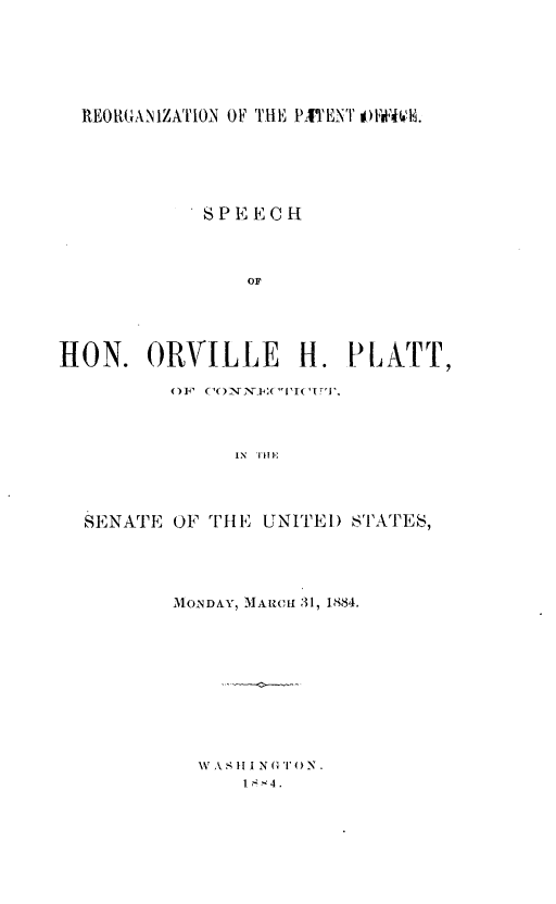 handle is hein.beal/rnptocsp0001 and id is 1 raw text is: 






REORGANIZATION OF THE PITENTO & .


            S P E E C H



               OF





HON.   ORVILLE H. PLATT,

         OF ('ONN.E( 1I'IT'.,



              IN TH 1-




  SENATE OF TH] E UNITED STATES,


MONDAY, MARCH 31, 1884.


VA SI1 N GT ON.
    1 -*4.



