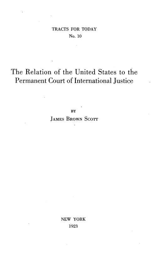handle is hein.beal/rnuspcij0001 and id is 1 raw text is: 




             TRACTS FOR TODAY
                   No. 10






The  Relation of the United States to the

Permanent   Court of International Justice





                   BY
             JAMEs BROWN Scorr




















                NEW YORK
                   1923


