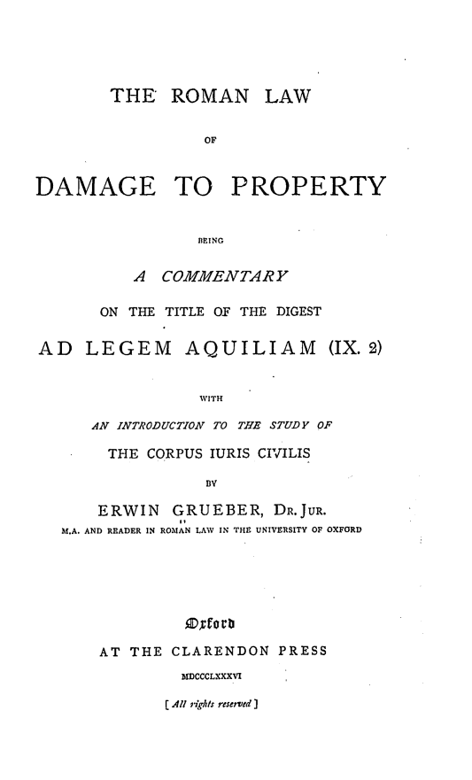 handle is hein.beal/romldpty0001 and id is 1 raw text is: 





THE   ROMAN


LAW


                  OF



DAMAGE TO PROPERTY


                 IlEING


          A  COMMENTARY

       ON THE TITLE OF THE DIGEST


AD   LEGEM AQUILIAM


(IX. 2)


               WITH

   AN INTRODUCTION TO THE STUDY OF

     THE CORPUS IURIS CIVILIS

               BY

    ERWIN   GRUEBER,   DR.JUR.
M.A. AND READER IN ROMAN LAW IN THE UNIVERSITY OF OXFORD






             D~rot't


AT THE  CLARENDON  PRESS
         IMCCCLXXXVI


[ All righ/s reserved I



