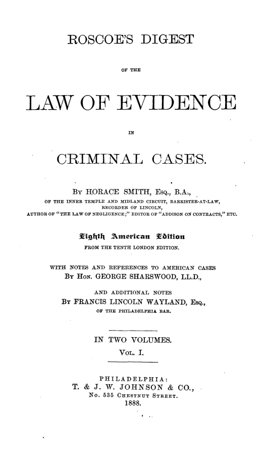 handle is hein.beal/rosdievcc0001 and id is 1 raw text is: 



         ROSCOE'S DIGEST


                    OF THE




LAW OF EVIDENCE


CRIMINAL


CASES.


          By HORACE  SMITH, Esq., B.A.,
    OF THE INNER TEMPLE AND MIDLAND CIRCUIT, BARRISTER-AT-LAW,
                RECORDER OF LINCOLN,
AUTHOR OF THE LAW OF NEGLIGENCE; EDITOR OF ADDISON ON CONTRACTS, ETC.


           WEIghthf American     Eaition
           FROM THE TENTH LONDON EDITION.

     WITH NOTES AND REFERENCES TO AMERICAN CASES
        By HoN. GEORGE SHARSWOOD, LL.D.,

              AND ADDITIONAL NOTES
       By FRANCIS LINCOLN WAYLAND, Esq.,
               OF THE PHILADELPHIA BAR.



               IN TWO VOLUMES.
                    VOL. I.


      PHILADELPHIA:
T. & J. W. JOHNSON  &  CO.,
    No. 535 CHESTNUT STREET.
           1888.


