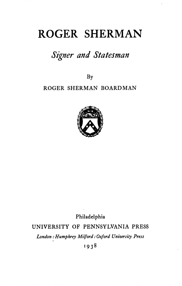 handle is hein.beal/rosher0001 and id is 1 raw text is: 




ROGER SHERMAN


    Signer and Statesman


             By

 ROGER  SHERMAN  BOARDMAN


            Philadelphia
UNIVERSITY OF PENNSYLVANIA PRESS
London : Humphrey Miford: Oxford University Press
              1938


