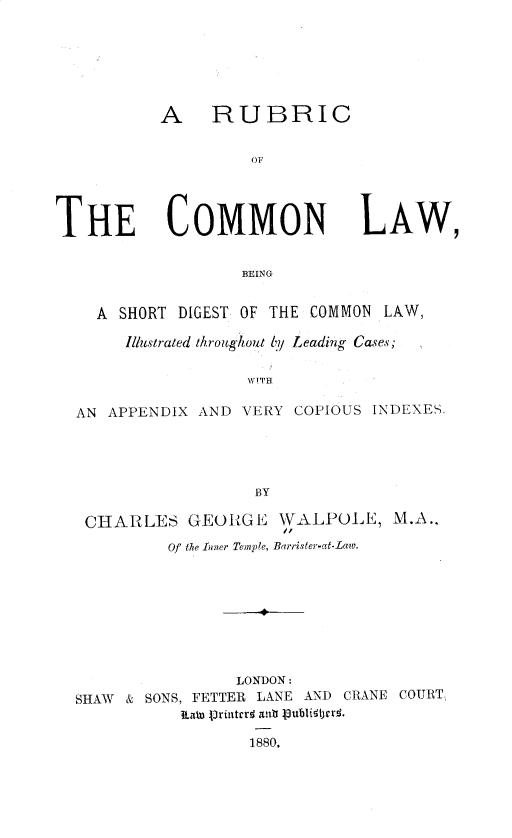 handle is hein.beal/rotcl0001 and id is 1 raw text is: A RUBRIC
OF

THE COMMON

LAw,

BEING

A SHORT DIGEST OF THE COMMON LAW,
Illustrated throughout by Leading Cases;
wITH
AN APPENDIX AND VERY COPIOUS INDEXES.
BY
CHARLES GEORGE \WALPOLE, M.A.,
Of the Inner Temple, Barrister-at-Law.
LONDON:
SHAW & SONS, FETTER LANE AND CRANE COURT.
ll-aWn jrilerr1 ant8 80. bligterj.
1880.


