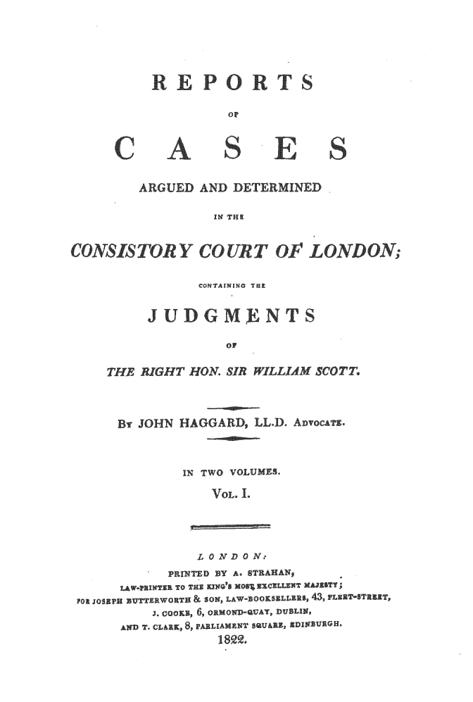 handle is hein.beal/rpcadcsln0001 and id is 1 raw text is: 




REPOR TS


A


SI


E


ARGUED  AND  DERMINED

          IN THR


CONS  ISTCUT O                  LOND N

                 CONTAINING THE

          JUDGM           INTS

                     oF

     THE RIGHT  HON. SIR  ILLIAM SCOTT.


By JOHN


HAGGARD,  LL.D.


IN TWO VOLUMES.
    VOL. 1.


                L 0 ND 0 N.-
            PRINTED BY A. STRAHAN,
      LAW*PRINTERC TO THE KCING'S XOSSEXCELLENT NAJESTY;
FOR JOSEPH DUTTEEWORTE & SON LAW-1OOKSELLERS, 43, FLENTSTEET,
          J. COOKE, 6, ORMOND-QUAT, DUBLIN,
      AND T. CL&RK, 8, PARLIAMENT SQUARE, XDINBURGH.
                   189 .


C


S


ADvocATs.


