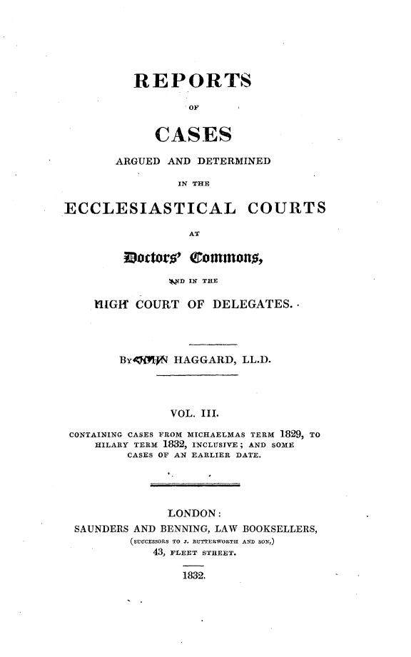 handle is hein.beal/rpcadec0003 and id is 1 raw text is: 






REPORTS

        OF


   CASES


ARGUED AND DETERMINED

         IN THE


ECCLESIASTICAL COURTS

                 AT

        Do9ttors' Qommons,

               !D IN THE

    IlIGf COURT  OF  DELEGATES. -




        BY417ff HAGGARD, LL.D.




               VOL. III.

 CONTAINING CASES FROM MICHAELMAS TERM 1829, TO
    HILARY TERM 1882, INCLUSIVE; AND SOME
         CASES OF AN EARLIER DATE.


             LONDON:
SAUNDERS AND BENNING, LAW BOOKSELLERS,
        (sUecssons TO J. BUTTERWORTH AND SON,)
           43, FLEET STREET.

               1832.



