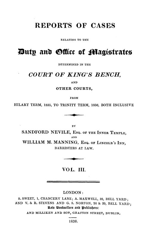 handle is hein.beal/rpcrdofs0003 and id is 1 raw text is: 





REPORTS


OF CASES


                  RELATING TO THE


 23uty anb @ffice of ilagjitrates

                 DETERMINED IN THE


      COURT OF KING'S BENCH,
                     AND
                OTHER COURTS,

                     FROM

HILARY TERM, 1835, TO TRINITY TERM, 1836, BOTH INCLUSIVE




                      BY
   SANDFORD   NEVILE, ESQ. OF THE INNER TEMPLE,
                      AND
   WILLIAM  M. MANNING,  EsQ. OF LINCOLN'S INN,
               BARRISTERS AT LAW.




                  VO L. II.


                  LONDON:
 S. SWEET, 1, CHANCERY LANE; A. MAXWELL, 32, BELL YARD;
AND V. & R. STEVENS AND G. S. NORTON, 26 & 39, BELL YARD;
            kat Booklekr alth litblisbero:
    AND MILLIKEN AND SON, GRAFTON STREET, DUBLIN.

                    1838.


