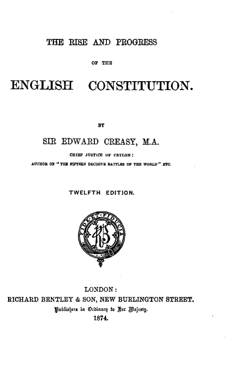 handle is hein.beal/rpegc0001 and id is 1 raw text is: 




THE  RISE  AND   PROGRESS


OF THE


ENGLISH


CONSTITUTION.


BY


         SIR EDWARD CREASY, M.A.
               CHIEF JUSTICE OF CEYLON:
      AUThOR O THE FnTEEN DCISVE BATTLES OP THE WORLD ETv.



               TWELFTH  EDITION.













                   LONDON:
RICHARD BENTLEY  & SON, NEW BURLINGTON STREET.
           ublisbens in Orbinnrg to Z!Jr  rx jtalg.
                     1874.


