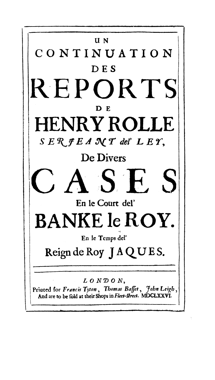 handle is hein.beal/rpheyol0002 and id is 1 raw text is: 


         UN
CO  NTINUA TON


         DES

REPORTS
          DE

 HENRY ROLLE
 SE   fEA .\ '7- del' LE r,
        De Divers


   CASE
       En le Court del'

 BANKE le ROY.
        En le Temps del'
  Reign de Roy J A QU E S.


        LON2)ON,
Printed for Francis Tyton, Thomas Baffet, 'fobn Leigh,
And are to be fold at their Shops in Flees-freet. MDCLXXVI.


I


I
I


