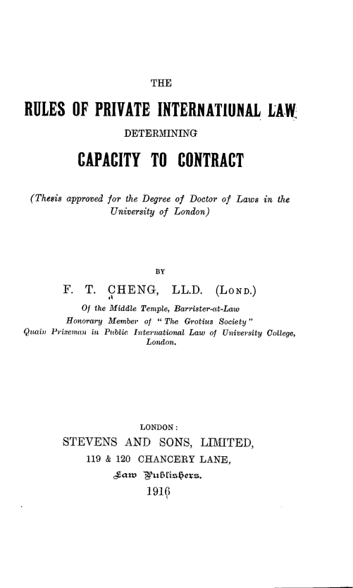 handle is hein.beal/rpildcc0001 and id is 1 raw text is: THE

RULES OF PRIVATE INTERNATIUNAL LAW
DETERMINING
CAPACITY TO CONTRACT
(Thesis approved for the Degree of Doctor of Laws in the
University of London)
BY
F. T. CHENG,          LL.D.    (LOND.)
Of the Middle Temple, Barrister-at-Law
Honorary Member of  The Grotius Society 
Quain Priveman in Public International Law of University College,
London.
LONDON:
STEVENS AND        SONS, LIMITED,
119 & 120 CHANCERY LANE,
,gamv 'u1  is91e .
1916


