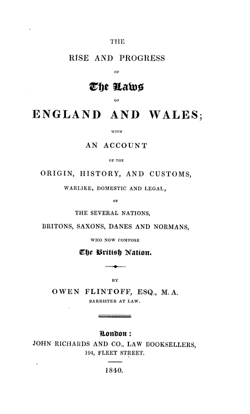 handle is hein.beal/rplwengw0001 and id is 1 raw text is: 




THE


        RISE AND  PROGRESS

                 OF



                 OF

ENGLAND AND WALES;

                WVITH

           AN  ACCOUNT

                OF THE

  ORIGIN, HISTORY,  AND CUSTOMS,

       WARLIKE, DOMESTIC AND LEGAL,

                 OF

         THE SEVERAL NATIONS,

  BRITONS, SAXONS, DANES AND NORMANS,

            WHO NOW COMPOSE

          Ebe Britto Nation.



                 BY

    OWEN   FLINTOFF,  ESQ., M.A.
            BARRISTER AT LAW.




              onon:
JOHN RICHARDS AND CO., LAW BOOKSELLERS,
           194, FLEET STREET.


               1840.


