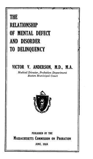 handle is hein.beal/rpomldta0001 and id is 1 raw text is: 

THE
RELATIONSHIP
OF  MENTAL DEFECT
AND   DISORDER
TO  DELINQUENCY


VICTOR V. ANDERSON, M.D., M.A.
     Medical Director, Probation Department
          Boston Municipal Court









            PUBLISHED BY THE
  MASSACHUSETTS COMMISSION ON PROBATION
               JUNE, 1918


