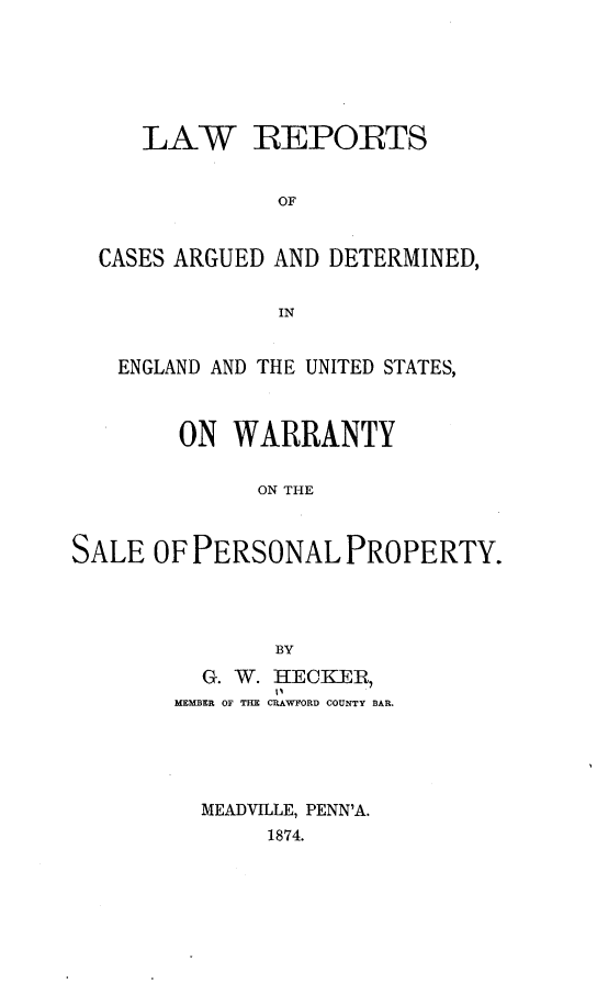 handle is hein.beal/rptcagdeng0001 and id is 1 raw text is: 






     LAW REPORTS


               OF


  CASES ARGUED AND DETERMINED,


               IN


   ENGLAND AND THE UNITED STATES,



        ON WARRANTY

              ON THE



SALE OF PERSONAL PROPERTY.




               BY


  G. W.
MEMBER OF THE


HECKER,
CRAWFORD COUNTY BAR.


MEADVILLE, PENN'A.
     1874.


