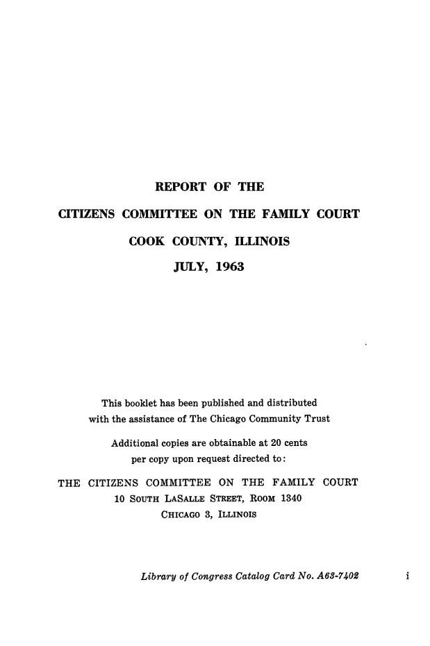 handle is hein.beal/rptctzns0001 and id is 1 raw text is: 















REPORT OF THE


CITIZENS COMMITTEE ON THE FAMILY COURT

            COOK COUNTY, ILLINOIS

                    JULY, 1963











       This booklet has been published and distributed
     with the assistance of The Chicago Community Trust

         Additional copies are obtainable at 20 cents
             per copy upon request directed to:

THE CITIZENS COMMITTEE ON THE FAMILY COURT
          10 SOUTH LASALLE STREET, ROOM 1340
                  CHICAGO 3, ILLINOIS


Library of Congress Catalog Card No. A63-7402


