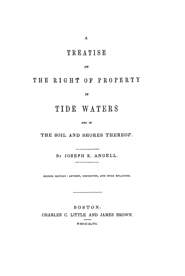 handle is hein.beal/rptide0001 and id is 1 raw text is: A
TREATISE
ON
THE RIGHT OF PROPERTY
IN
TIDE WATERS
AND IN
THE SOIL AND SHORES THEREOF.
By JOSEPH K. ANGELL.
SECOND EDITION: REVISED, CORRECTED, AND 3IUCII ENLARGED.
BOSTON:
CHARLES C. LITTLE AND JAMES BROWN.
MDCCCXLVII.



