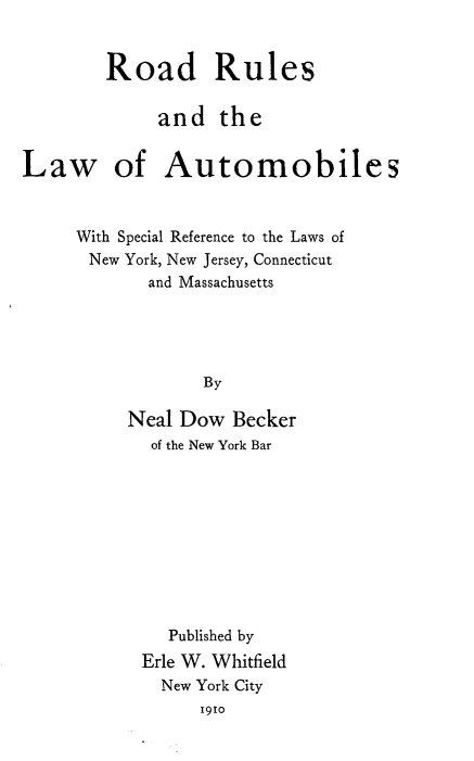 handle is hein.beal/rrla0001 and id is 1 raw text is: 


        Road Rules

             and   the


Law of Automobiles


     With Special Reference to the Laws of
     New  York, New Jersey, Connecticut
            and Massachusetts




                  By

          Neal Dow  Becker
            of the New York Bar


   Published by
Erle W. Whitfield
  New York City
      1910


