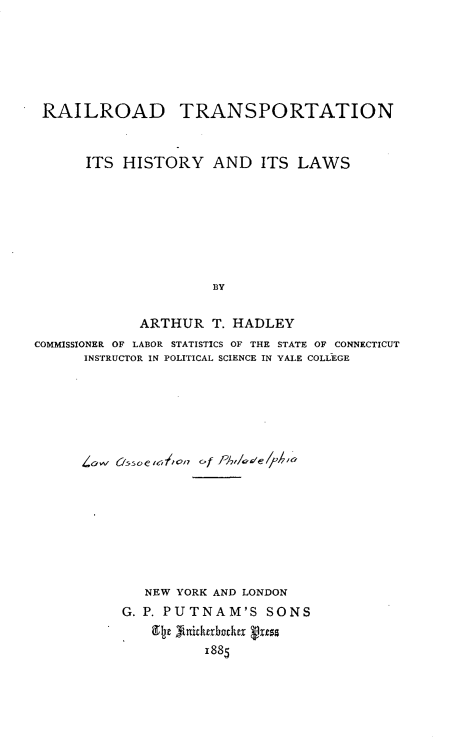 handle is hein.beal/rrtansp0001 and id is 1 raw text is: 






RAILROAD TRANSPORTATION


      ITS HISTORY AND ITS LAWS








                     BY


            ARTHUR T. HADLEY
COMMISSIONER OF LABOR STATISTICS OF THE STATE OF CONNECTICUT
      INSTRUCTOR IN POLITICAL SCIENCE IN YALE COLLEGE
















             NEW YORK AND LONDON
          G. P. PUTNAM'S SONS

                    1885


