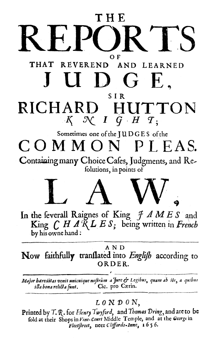 handle is hein.beal/rrvljuhut0001 and id is 1 raw text is: 
                 THE


REPORTS
                     OF
   THAT   REVEREND     AND  LEARNED

      J U D G E,
                    SIR

RICHARD HUTTON
          I  - I {I iH T;
          Sometimes one of the J U D G E S ofthe

COMMON PLEAS.
Contaiaing mary Choice Cafes, Judgments, and Re-
               folutions, in points of



      LAW.
 In the feverall Raignes of King  - A M  E S gnd
   King C H A Rt L E S; being written in French
   by his owne hand:
                    AND
 Now faithfully tranflated into. Englijh according to
                  ORDER.

 Major heereditas venit unicuique noflrm a 4jure &- Legibus, quarn ab ii, a quibut
    ifa bona relirda fint.  Cic. pro Cxrin.

                  LO N 1) ON,
 Printed by T. P. for Henry Tlwyford, and 7l'omas Dring, and are to be
 fold at their Shops in Vine. Court Middle Temple, and at the George in
           Fleetftreet., neer cliffords-nne, 1 6 5 6.


