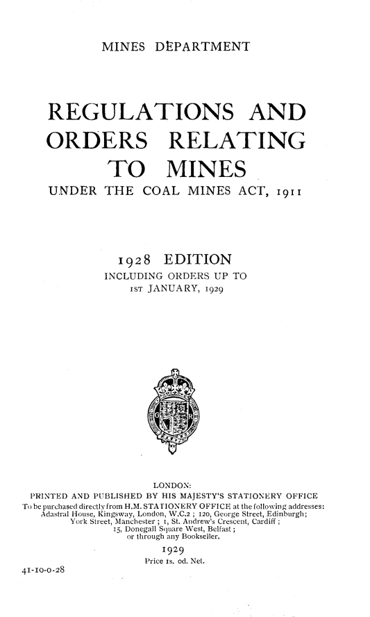 handle is hein.beal/rsaodrg0001 and id is 1 raw text is: 



MINES DEPARTMENT


    REGULATIONS AND


    ORDERS RELATING


              TO MINES

    UNDER THE      COAL MINES ACT, 19II







               1928 EDITION
             INCLUDING ORDERS  UP TO
                 1ST JANUARY, 1929





















                     LONDON:
 PRINTED AND PUBLISHED BY HIS MAJESTY'S STATIONERY OFFICE
 To be purchased directly from H.M. STATIONERY OFFICE at the following addresses:
   Adastral House, Kingsway, London, W.C.2 ; 12o, George Street, Edinburgh;
        York Street, Manchester ; i, St. Andrew's Crescent, Cardiff ;
               15, Donegall Square West, Belfast ;
                 or through any Bookseller.

                       1929
                    Price Is. od. Net.
41-10-0-28


