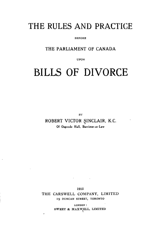 handle is hein.beal/rsapcbtpt0001 and id is 1 raw text is: 






THE RULES AND PRACTICE


                BEFORE


      THE PARLIAMENT OF CANADA


                 UPON




  BILLS OF DIVORCE











                  BY

      ROBERT VICTOR SINCLAIR, K.C.
          Of Osgoode Hall, Barrister-at-Law


            1915
THE CARSWELL COMPANY, LIMITED
     19 DUNCAN STREET, TORONTO

           LONDON :
    SWEET & MAXW`ELL, LIMITED


